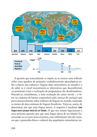 230
A questão que naturalmente se impõe ao se exercer uma reflexão
sobre esses quadros de projeções verdadeiramente apocalípticas so-
bre o futuro das culturas e línguas ditas minoritárias no mundo é a
de saber se é viável encontrarem-se alternativas que desconfirmem
ou permitam evitar a realização de prognósticos tão desalentadores.
Proceda-se, inicialmente, a uma avaliação da causa mortis , o fa-
tor ou conjunto de fatores responsáveis pela ameaça de extinção que
paira potencialmente sobre milhares de línguas no mundo, incluindo
as menos de duas centenas de línguas brasileiras. Trata-se, assim, de
determinar por que uma língua morre. A resposta é imediata: uma
língua morre porque deixa de ser falada. O que nos remete logicamente a
uma próxima questão: por que uma língua deixa de ser falada? Ex-
cetuando-se os casos mais extremos, mas infelizmente não tão raros,
em que o genocídio físico e cultural das populações minoritárias im-
Nove países concentram 3.490 línguas no mundo
Americas
1.000
Europa
225
África
2.011
Pacífico
1.302
Ásia
2.165
850 670 410 380 270 250 240 219 210
Nova Guiné Indonésia Nigéria Índia Camarões Austrália México BRASIL Zaire
Previsão de
Perda da
diversidade
linguística
Línguas
13.400
ano
6.700
670
1500 2000 2100
 