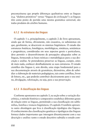 232
preconceituosa que propõe diferenças qualitativas entre as línguas
(e.g. “dialetos primitivos” versus “línguas de civilização”): as línguas
têm como ponto de partida uma mesma gramática universal, são
todas produtos do cérebro humano.
6.1.2	 As estruturas das línguas
O capítulo 1 e, principalmente, o capítulo 2 do livro apresentam,
ainda que de forma, obviamente, não exaustiva, os subsistemas em
que, geralmente, se descrevem os sistemas lingüísticos. O estudo das
estruturas fonéticas, fonológicas, morfológicas, sintáticas, semânticas
e pragmáticas, consideradas em seus aspectos gerais e particulares,
deve permitir o desenvolvimento de percepções adequadas sobre as
línguas, fornecendo as bases teóricas e metodológicas para a sua des-
crição e análise. Se pretendemos preservar as línguas, cumpre, antes
de mais nada, conhecer detalhadamente as suas estruturas. O estudo
científico das línguas é, sem dúvida, uma etapa fundamental para a
sua documentação através de gramáticas, dicionários, além de subsi-
diar a elaboração de materiais pedagógicos, tais como cartilhas, livros
de leitura, etc., que poderão contribuir decisivamente para o seu ensi-
no, divulgação, valorização, ou seja, para a sua preservação.
6.1.3	 A classificação das línguas
Conforme apontamos no capítulo 3, na seção sobre a variação dia-
crônica, o método histórico e comparativo estabelece diferentes graus
de relação entre as línguas, permitindo a sua classificação em subfa-
mílias, famílias e troncos lingüísticos. O capítulo 4 também apresen-
ta outra abordagem que leva à classificação tipológica das línguas.
O conhecimento das classificações genéticas e tipológicas das línguas
fornece dados importantes que interagem dinamicamente com a sua
descrição e análise: tanto o estudo descritivo subsidia o estudo com-
 