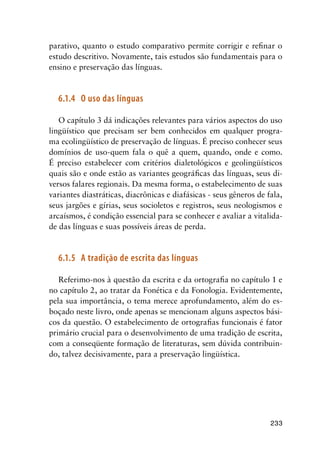 233
parativo, quanto o estudo comparativo permite corrigir e refinar o
estudo descritivo. Novamente, tais estudos são fundamentais para o
ensino e preservação das línguas.
6.1.4	 O uso das línguas
O capítulo 3 dá indicações relevantes para vários aspectos do uso
lingüístico que precisam ser bem conhecidos em qualquer progra-
ma ecolingüístico de preservação de línguas. É preciso conhecer seus
domínios de uso-quem fala o quê a quem, quando, onde e como.
É preciso estabelecer com critérios dialetológicos e geolingüísticos
quais são e onde estão as variantes geográficas das línguas, seus di-
versos falares regionais. Da mesma forma, o estabelecimento de suas
variantes diastráticas, diacrônicas e diafásicas - seus gêneros de fala,
seus jargões e gírias, seus socioletos e registros, seus neologismos e
arcaísmos, é condição essencial para se conhecer e avaliar a vitalida-
de das línguas e suas possíveis áreas de perda.
6.1.5	 A tradição de escrita das línguas
Referimo-nos à questão da escrita e da ortografia no capítulo 1 e
no capítulo 2, ao tratar da Fonética e da Fonologia. Evidentemente,
pela sua importância, o tema merece aprofundamento, além do es-
boçado neste livro, onde apenas se mencionam alguns aspectos bási-
cos da questão. O estabelecimento de ortografias funcionais é fator
primário crucial para o desenvolvimento de uma tradição de escrita,
com a conseqüente formação de literaturas, sem dúvida contribuin-
do, talvez decisivamente, para a preservação lingüística.
 