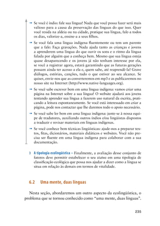 235
’	 Se você é índio: fale sua língua! Nada que você possa fazer será mais
valioso para a causa da preservação das línguas do que isso. Quer
você resida na aldeia ou na cidade, pratique sua língua, fale-a todos
os dias, valorize-a, ensine-a a seus filhos.
’	 Se você fala uma língua indígena fluentemente ou tem um parente
que a fale: Faça gravações. Nada ajuda tanto as crianças e jovens
a aprenderem uma língua do que ouvir os sons e o ritmo da língua
falada por alguém que a conheça bem. Mesmo que sua língua esteja
quase desaparecendo e os jovens já não tenham interesse por ela,
se você a registrar agora, estará garantindo que as futuras gerações
possam ainda ter acesso a ela e, quem sabe, até reaprendê-la! Grave
diálogos, estórias, canções, tudo o que estiver ao seu alcance. Se
quiser, envie-nos que as converteremos em mp3 e as publicaremos no
nosso site na Internet (http://www.native-languages.org).
’	 Se você sabe escrever bem em uma língua indígena: vamos criar uma
página na Internet sobre a sua língua! O website ajudará aos jovens
tentando aprender sua língua a fazerem uso natural da escrita, prati-
cando a leitura espontaneamente. Se você está interessado em criar a
página, pode nos contactar que lhe daremos todo o apoio necessário.
’	 Se você sabe ler bem em uma língua indígena: junte-se à nossa equi-
pe de tradutores, auxiliando outros índios e/ou lingüistas dispostos
a traduzir e revisar materiais em línguas indígenas.
’	 Se você conhece bem técnicas lingüísticas: ajude-nos a preparar tex-
tos, fitas, dicionários, materiais didáticos e websites. Você não pre-
cisa ser fluente em uma língua indígena para colaborar com a sua
documentação.
3	 A tipologia ecolingüística – Finalmente, a avaliação desse conjunto de
fatores deve permitir estabelecer o seu status em uma tipologia de
classificação ecológica que possa nos ajudar a dizer como a língua se
situa em relação às demais em termos de vitalidade.
6.2	 Uma mente, duas línguas
Nesta seção, abordaremos um outro aspecto da ecolingüística, o
problema que se tornou conhecido como “uma mente, duas línguas”.
 