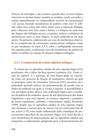 236
Trata-se de investigar o que acontece quando duas ou mais línguas
convivem na mesma mente: mantêm-se isoladas, sendo acessadas e
usadas separadamente ou compartilham recursos de representação
e de acesso, havendo transferência de padrões entre elas? A refle-
xão sobre esses temas tem relevo direto para a educação bilíngüe,
pois o discurso oral, bem como a leitura e a redação em cada uma
das línguas dos bilíngües parece, na prática, indicar a existência de
interferências entre as duas línguas. A seção subdivide-se em duas
partes. Na primeira, exploraremos um caso de interferência observa-
do na compreensão de construções sintaticamente ambíguas, como
as que estudamos na seção 2.5.5, sobre a ambigüidade estrutural.
Na segunda parte, estudaremos casos de transferência de padrões de
ordem vocabular na redação de falantes indígenas bilíngües.
6.2.1	 A compreensão de orações adjetivas ambíguas
É comum que os aprendizes adultos de uma segunda língua (L2),
geralmente, não a falem tão bem quanto à primeira (L1). Como vi-
mos no capítulo 1, a aquisição de uma língua pode ser concebi-
da como um processo de fixação de parâmetros, através do qual
os princípios inatos da Gramática Universal (GU), acessíveis até a
puberdade (período crítico), são parametrizados de acordo com os
dados do ambiente aos quais a criança é exposta. A acessibilidade a
tais princípios inatos oferece uma explicação lógica para o proble-
ma da pobreza de estímulos: apesar da sub-determinação dos dados
lingüísticos a que está exposta, as crianças adquirem a gramática
de forma espontânea, uniforme e relativamente rápida. Fernández
(1999) propõe que os aprendizes adultos de uma segunda língua
não alcançam o mesmo grau de sucesso em sua tarefa pelo fato de
seu acesso à GU estar sendo influenciado pelas estratégias de pro-
cessamento específicas de sua primeira língua (L1). Seria devido a
essa interferência de processamento que os aprendizes adultos não
atingiriam o conhecimento apropriado para o desenvolvimento das
 