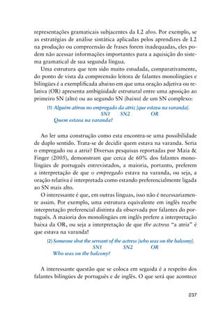 237
representações gramaticais subjacentes da L2 alvo. Por exemplo, se
as estratégias de análise sintática aplicadas pelos aprendizes de L2
na produção ou compreensão de frases forem inadequadas, eles po-
dem não acessar informações importantes para a aquisição do siste-
ma gramatical de sua segunda língua.
Uma estrutura que tem sido muito estudada, comparativamente,
do ponto de vista da compreensão leitora de falantes monolíngües e
bilíngües é a exemplificada abaixo em que uma oração adjetiva ou re-
lativa (OR) apresenta ambigüidade estrutural entre uma aposição ao
primeiro SN (alto) ou ao segundo SN (baixo) de um SN complexo:
(1)	Alguém atirou no empregado da atriz [que estava na varanda].
	 	 	 	 SN1	   SN2	   	 OR
	 Quem estava na varanda?
Ao ler uma construção como esta encontra-se uma possibilidade
de duplo sentido. Trata-se de decidir quem estava na varanda. Seria
o empregado ou a atriz? Diversas pesquisas reportadas por Maia 
Finger (2005), demonstram que cerca de 60% dos falantes mono-
língües de português entrevistados, a maioria, portanto, preferem
a interpretação de que o empregado estava na varanda, ou seja, a
oração relativa é interpretada como estando preferencialmente ligada
ao SN mais alto.
O interessante é que, em outras línguas, isso não é necessariamen-
te assim. Por exemplo, uma estrutura equivalente em inglês recebe
interpretação preferencial distinta da observada por falantes do por-
tuguês. A maioria dos monolíngües em inglês prefere a interpretação
baixa da OR, ou seja a interpretação de que the actress “a atriz” é
que estava na varanda!
(2) Someone shot the servant of the actress [who was on the balcony].
	 	 	       SN1	     SN2		 OR
    Who was on the balcony?
A interessante questão que se coloca em seguida é a respeito dos
falantes bilíngües de português e de inglês. O que será que acontece
 