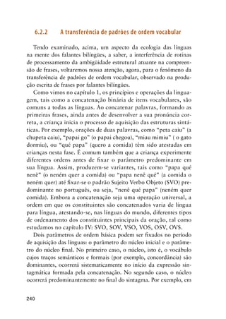 240
6.2.2	 A transferência de padrões de ordem vocabular
Tendo examinado, acima, um aspecto da ecologia das línguas
na mente dos falantes bilíngües, a saber, a interferência de rotinas
de processamento da ambigüidade estrutural atuante na compreen-
são de frases, voltaremos nossa atenção, agora, para o fenômeno da
transferência de padrões de ordem vocabular, observado na produ-
ção escrita de frases por falantes bilíngües.
Como vimos no capítulo 1, os princípios e operações da lingua-
gem, tais como a concatenação binária de itens vocabulares, são
comuns a todas as línguas. Ao concatenar palavras, formando as
primeiras frases, ainda antes de desenvolver a sua pronúncia cor-
reta, a criança inicia o processo de aquisição das estruturas sintá-
ticas. Por exemplo, orações de duas palavras, como “peta caiu” (a
chupeta caiu), “papai go” (o papai chegou), “miau mimiu” ( o gato
dormiu), ou “qué papa” (quero a comida) têm sido atestadas em
crianças nesta fase. É comum também que a criança experimente
diferentes ordens antes de fixar o parâmetro predominante em
sua língua. Assim, produzem-se variantes, tais como “papa qué
nenê” (o neném quer a comida) ou “papa nenê qué” (a comida o
neném quer) até fixar-se o padrão Sujeito Verbo Objeto (SVO) pre-
dominante no português, ou seja, “nenê qué papa” (neném quer
comida). Embora a concatenação seja uma operação universal, a
ordem em que os constituintes são concatenados varia de língua
para língua, atestando-se, nas línguas do mundo, diferentes tipos
de ordenamento dos constituintes principais da oração, tal como
estudamos no capítulo IV: SVO, SOV, VSO, VOS, OSV, OVS.
Dois parâmetros de ordem básica podem ser fixados no período
de aquisição das línguas: o parâmetro do núcleo inicial e o parâme-
tro do núcleo final. No primeiro caso, o núcleo, isto é, o vocábulo
cujos traços semânticos e formais (por exemplo, concordância) são
dominantes, ocorrerá sistematicamente no início da expressão sin-
tagmática formada pela concatenação. No segundo caso, o núcleo
ocorrerá predominantemente no final do sintagma. Por exemplo, em
 