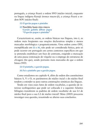 241
português, a criança fixará a ordem SVO (núcleo inicial), enquanto
na língua indígena Karajá (tronco macro-jê), a criança fixará a or-
dem SOV (núcleo final):
(1)	O gavião pegou o pintinho
(2)	Nawihiky hanie riòre rimyra
	 Gavião  galinha  filhote  pegou
  	 “O gavião pegou o pintinho”
Caracterizam-se, assim, as ordens básicas nas línguas, isto é, as
ordens mais freqüentes nas orações declarativas simples e menos
marcadas morfologica e pragmaticamente. Uma ordem como OSV,
exemplificada em (3) e (4), não pode ser considerada básica, pois só
pode ocorrer em português em certos contextos específicos em que
se pretenda estabelecer um foco de contraste, exigindo a marcação
de uma pausa (entonação de vírgula) ou o emprego de estruturas de
clivagem (foi que), sendo portanto mais marcadas do que a ordem
básica SVO:
(3)	O pintinho, o gavião pegou.
(4)	Foi o pintinho que o gavião pegou.
Como estudamos no capítulo 4, além da ordem dos constituintes
básicos S, V e O, os parâmetros do núcleo incial e do núcleo final
tendem a estender-se para outras construções sintáticas das línguas.
Tendo em vista esses fatos de ordem vocabular, a questão de in-
teresse ecolinguistico que pode ser colocada é a seguinte: falantes
bilíngües transferem os padrões de ordem vocabular de sua L1 de
núcleo final para a sua L2 de núcleo inicial? Maia (2005) procurou
investigar essa questão, resumindo-se abaixo suas conclusões.
	
	
 