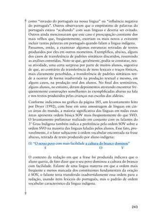 243
como “invasão do português na nossa língua” ou “influência negativa
do português”. Outros observaram que o empréstimo de palavras do
português estava “acabando” com suas línguas e deveria ser evitado.
Outros ainda mencionaram que este caso é preocupação constante dos
mais velhos que, freqüentemente, exortam os mais novos a evitarem
incluir tantas palavras em português quando falam a língua indígena.
Passamos, então, a examinar algumas estruturas retiradas de textos
produzidos por eles em outros momentos. Exemplifico, abaixo, alguns
dos casos de transferência de padrões sintáticos discutidos, resumindo
as análises entretidas. Note-se que, geralmente, podia-se constatar, nes-
sa atividade, uma certa surpresa por parte de muitos alunos, sugestiva
de que, ao contrário da transferência de itens lexicais e traços fônicos,
mais claramente percebidas, a transferência de padrões sintáticos ten-
de a ocorrer de forma inadvertida na produção textual e mesmo, em
alguns casos, na produção oral dos alunos. No final dos seminários,
alguns alunos, no entanto, deram depoimentos atestando encontrar fre-
qüentemente construções semelhantes às exemplificadas abaixo na fala
e nos textos produzidos pelas crianças nas escolas das aldeias.
Conforme indicamos no gráfico da página 185, um levantamento feito
por Dryer (1992), com base em uma amostragem de línguas em cin-
co áreas do mundo, a maioria significativa das línguas em todas essas
áreas apresenta ordem básica SOV mais freqüentemente do que SVO.
O levantamento preliminar realizado em conjunto com os falantes do
3º Grau Indígena também indica a preferência pela ordem SOV sobre a
ordem SVO na maioria das línguas faladas pelos alunos. Esse fato, pro-
vavelmente, é o fator subjacente à ordem vocabular encontrada na frase
abaixo, retirada de texto produzido por aluno indígena:
(5)	“O nosso povo com mais facilidade a cultura do branco dominou”
	 S	 O	 V
O contexto da redação em que a frase foi produzida indicava que o
aluno queria, de fato dizer que o seu povo dominou a cultura do branco
com facilidade. Falante de uma língua materna em que a ordem mais
freqüente e menos marcada dos constituintes fundamentais da oração
é SOV, o falante teria transferido inadvertidamente essa ordem para a
redação, usando itens lexicais do português, mas o padrão de ordem
vocabular característico da língua indígena.
 