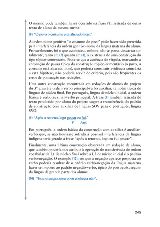 245
O mesmo pode também haver ocorrido na frase (8), retirada de outro
texto de aluno da mesma turma:
(8)	“O povo o costume está alterado hoje.”
A ordem nome-genitivo “o costume do povo” pode haver sido preterida
pela interferência da ordem genitivo-nome da língua materna do aluno.
Provavelmente, foi o que aconteceu, embora não se possa descartar to-
talmente, tanto em (7) quanto em (8), a existência de uma construção do
tipo tópico-comentário. Note-se que a ausência de vírgula, marcando a
entonação de pausa típica da construção tópico-comentário (o povo, o
costume está alterado hoje), que poderia constituir evidência contrária
a esta hipótese, não poderia servir de critério, pois são freqüentes os
erros de pontuação nas redações.
Uma outra construção encontrada em redações de alunos do projeto
do 3º grau é a ordem verbo principal-verbo auxiliar, também típica de
línguas de núcleo final. Em português, língua de núcleo inicial, a ordem
básica é verbo auxiliar-verbo principal. A frase (9) também retirada de
texto produzido por aluno do projeto sugere a transferência do padrão
de construção com auxiliar de línguas SOV para o português, língua
SVO:
(9)	“Após o retorno, logo pescar eu fui.”
	 	 	 	 	 V	 Aux
Em português, a ordem básica da construção com auxiliar é auxiliar-
verbo que, se não houvesse sofrido a possível interferência da língua
indígena teria gerado a frase “após o retorno, logo eu fui pescar”.
Finalmente, uma última construção observada em redação de aluno,
que também poderíamos atribuir à operação de transferência de ordem
vocabular da L1 de núcleo final sobre a L2 de núcleo inicial é o padrão
verbo-negação. O exemplo (10), em que a negação aparece posposta ao
verbo poderia resultar de o padrão verbo-negação da língua materna
haver se imposto ao padrão negação-verbo, típico do português, segun-
da língua de grande parte dos alunos:
(10)	 “Esta situação, meu povo conhecia não”.
 