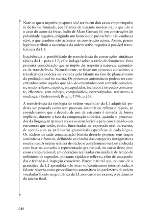 246
Note-se que a negativa posposta só é aceita em dois casos em português:
(i) de forma limitada, por falantes de variante nordestina, o que não é
o caso do autor da frase, índio de Mato Grosso; (ii) em construções de
polaridade negativa, exigindo um licenciador pré-verbal ( não conhecia
não), o que também não acontece na construção acima. Assim, parece
legítimo atribuir a ocorrência da ordem verbo-negativa à possível trans-
ferência da L1.
Estabelecida a possibilidade de transferência de construções sintáticas
típicas da L1 para a L2, cabe indagar sobre a razão do fenômeno. Uma
primeira consideração que se impõe diz respeito à natureza automáti-
ca da transferência. Naturalmente, se fosse um processo consciente, a
transferência poderia ser evitada pelo falante na fase de planejamento
da produção oral ou escrita. Os processos automáticos podem ser con-
ceituados como aqueles que não são executados com controle conscien-
te, sendo reflexos, rápidos, encapsulados, fechados à inspeção conscien-
te, eficientes, sem esforço, compulsórios, estereotipados, resistentes à
mudança, (Underwood; Bright, 1996, p.26).
A transferência da tipologia de ordem vocabular da L1 adqüirida po-
deria ser pensada como um processo automático reflexo e rápido, se
considerarmos que a decisão de uso da estrutura é tomada de forma
implícita, durante a fase da computação sintática, quando o processa-
dor da linguagem (parser) acessa os itens lexicais para concatená-los em
estruturas que serão, então, linearizadas na expressão oral ou escrita,
de acordo com os parâmetros gramaticais específicos de cada língua.
Os núcleos de cada concatenação binária deverão projetar seus traços
semânticos e formais, definindo os rótulos das categorias sintagmáticas
resultantes. A ordem relativa de núcleo e complemento será estabelecida
com base na consulta à representação gramatical, no curso desse pro-
cesso computacional, em operações realizadas em unidade de tempo de
milésimos de segundos, portanto rápidas e reflexas, além de encapsula-
das e fechadas à inspeção consciente. Parece natural que, no caso de a
gramática da L2 aprendida não estar suficientemente internalizada, o
falante recorra como procedimento automático ao parâmetro de ordem
vocabular fixado na gramática da L1, nos casos em exame, o parâmetro
do núcleo final.
 