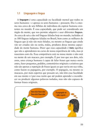 23
1.1	 Linguagem e língua
A linguagem é uma capacidade ou faculdade mental que todos os
seres humanos – e apenas os seres humanos – possuem. Ela é a mes-
ma nos cerca de seis bilhões de indivíduos da espécie humana exis-
tentes no mundo. É essa capacidade, que pode ser considerada um
órgão da mente, que nos permite adquirir e usar diferentes línguas.
As cerca de seis a dez mil línguas faladas hoje no mundo, incluídas aí
as 180 línguas indígenas faladas no Brasil, bem como as milhares de
línguas que já não são mais faladas, ou mesmo as línguas que ainda
vão ser criadas são ou serão, todas, produtos dessa mesma capaci-
dade da mente humana. Dizer que essa capacidade é inata significa
que não a aprendemos no curso de nossa experiência de vida, mas já
nascemos com ela. Essa competência está na nossa mente e não está
na mente de um macaco, por exemplo. É por isso que aos dois, três
anos, uma criança humana é capaz de falar frases que nunca ouviu
antes, fazer perguntas, pedidos, comentários originais e criativos que
não são apenas a repetição de frases iguais as que ouviu em sua volta,
como fazem os papagaios, por exemplo. O papagaio, ou mesmo os
macacos, por mais espertos que possam ser, não têm essa faculdade
em sua mente e é por essa razão que até podem aprender a reconhe-
cer ou produzir algumas palavras isoladas, mas não são capazes de
formar frases originais.
 