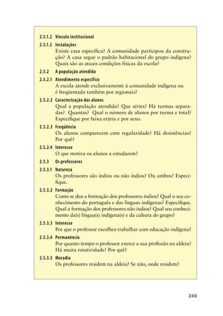 249
2.5.1.2	Vínculo institucional
2.5.1.3	 Instalações
Existe casa específica? A comunidade participou da constru-
ção? A casa segue o padrão habitacional do grupo indígena?
Quais são as atuais condições físicas da escola?
2.5.2	 A população atendida
2.5.2.1	 Atendimento específico
A escola atende exclusivamente à comunidade indígena ou 	
é freqüentada também por regionais?
2.5.2.2	 Caracterização dos alunos
Qual a população atendida? Que séries? Há turmas separa-
das? Quantas? Qual o número de alunos por turma e total?
Especifique por faixa etária e por sexo.
2.5.2.3	 Freqüência
Os alunos comparecem com regularidade? Há desistências?
Por quê?
2.5.2.4	 Interesse
O que motiva os alunos a estudarem?
2.5.3	 Os professores
2.5.3.1	 Natureza
Os professores são índios ou não índios? Ou ambos? Especi-
fique.
2.5.3.2	 Formação
Como se deu a formação dos professores índios? Qual o seu co-
nhecimento do português e das línguas indígenas? Especifique.
Qual a formação dos professores não índios? Qual seu conheci-
mento da(s) língua(s) indígena(s) e da cultura do grupo?
2.5.3.3	 Interesse
Por que o professor escolheu trabalhar com educação indígena?
2.5.3.4	 Permanência
Por quanto tempo o professor exerce a sua profissão na aldeia?
Há muita rotatividade? Por quê?
2.5.3.5	 Moradia
Os professores residem na aldeia? Se não, onde residem?
 