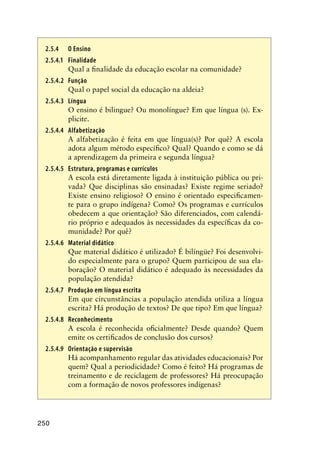 250
2.5.4	 O Ensino
2.5.4.1	 Finalidade
Qual a finalidade da educação escolar na comunidade?
2.5.4.2	 Função
Qual o papel social da educação na aldeia?
2.5.4.3	 Língua
O ensino é bilingue? Ou monolíngue? Em que língua (s). Ex-
plicite.
2.5.4.4	 Alfabetização
A alfabetização é feita em que língua(s)? Por quê? A escola
adota algum método específico? Qual? Quando e como se dá
a aprendizagem da primeira e segunda língua?
2.5.4.5	Estrutura, programas e currículos
A escola está diretamente ligada à instituição pública ou pri-
vada? Que disciplinas são ensinadas? Existe regime seriado?
Existe ensino religioso? O ensino é orientado especificamen-
te para o grupo indígena? Como? Os programas e currículos
obedecem a que orientação? São diferenciados, com calendá-
rio próprio e adequados às necessidades da específicas da co-
munidade? Por quê?
2.5.4.6	 Material didático
Que material didático é utilizado? É bilíngüe? Foi desenvolvi-
do especialmente para o grupo? Quem participou de sua ela-
boração? O material didático é adequado às necessidades da
população atendida?
2.5.4.7	 Produção em língua escrita
Em que circunstâncias a população atendida utiliza a língua
escrita? Há produção de textos? De que tipo? Em que língua?
2.5.4.8	Reconhecimento
A escola é reconhecida oficialmente? Desde quando? Quem
emite os certificados de conclusão dos cursos?
2.5.4.9	 Orientação e supervisão
Há acompanhamento regular das atividades educacionais? Por
quem? Qual a periodicidade? Como é feito? Há programas de
treinamento e de reciclagem de professores? Há preocupação
com a formação de novos professores indígenas?
 