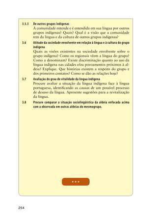 254
3.5.3	De outros grupos indígenas
A comunidade entende e é entendida em sua língua por outros
grupos indígenas? Quais? Qual é a visão que a comunidade
tem da língua e da cultura de outros grupos indigenas?
3.6	 Atitude da sociedade envolvente em relação à língua e à cultura do grupo
indígena
Quais as visões existentes na sociedade envolvente sobre o
grupo indígena? Como os regionais vêem a língua do grupo?
Como a denominam? Existe discriminação quanto ao uso da
língua indígena nas cidades e/ou povoamentos próximos à al-
deia? Explique. Que histórias existem a respeito do grupo e
dos primeiros contatos? Como se dão as relações hoje?
3.7	 Avaliação do grau de vitalidade da língua indígena
Procure avaliar a situação da língua indígena face à língua
portuguesa, identificando as causas de um possível processo
de desuso da língua. Apresente sugestões para a revitalização
da língua.
3.8	 Procure comparar a situação sociolingüística da aldeia enfocada acima
com a observada em outras aldeias do mesmogrupo.
* * *
 