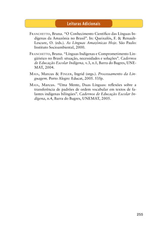 255
Franchetto, Bruna. “O Conhecimento Científico das Línguas In-
dígenas da Amazônia no Brasil”. In: Queixalós, F.  Renault-
Lescure, O. (eds.). As Línguas Amazônicas Hoje. São Paulo:
Instituto Socioambiental, 2000.
Franchetto, Bruna. “Línguas Indígenas e Comprometimento Lin-
güístico no Brasil: situação, necessidades e soluções”. Cadernos
de Educação Escolar Indígena, v.3, n.1, Barra do Bugres, UNE-
MAT, 2004.
Maia, Marcus  Finger, Ingrid (orgs.). Processamento da Lin-
guagem. Porto Alegre: Educat, 2005. 535p.
Maia, Marcus. “Uma Mente, Duas Línguas: reflexões sobre a
transferência de padrões de ordem vocabular em textos de fa-
lantes indígenas bilíngües”. Cadernos de Educação Escolar In-
dígena, n.4, Barra do Bugres, UNEMAT, 2005.
Leituras Adicionais
 