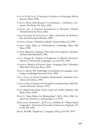 257
Callou, D.  Leite, Y. Iniciação à Fonética e à Fonologia. Rio de
Janeiro: Zahar 1990.
Carone, Flávia. Subordinação e Coordenação – confrontos e con-
trastes. São Paulo: Ed. Ática, 2001.
Catford, J.C. A Practical Introduction to Phonetics. Oxford:
Oxford University Press, 2002.
Chevalier, Jean  Gheerbrant, Alain. Dicionário de Símbolos.
Rio de Janeiro: José Olympio, 1988.
Chomsky, Noam. “Chomsky no Brasil”. Revista Delta, v.13, 1997.
Cinque, Luigi. Types of A’Dependecies. Cambridge, Mass: Mit
Press, 1990.
Comrie, Bernard. Language Universals and Linguistic Typology.
Oxford, Basil Blackwell, 1981.
Costa, Raquel R. “Aspects of Ergativity in Marubo (Panoan)”.
Journal of Amazonian Languages, v.I, p.50-103, 1998.
Crabtree, Monica  Powers, Joyce. Language Files. Columbus:
Ohio State University Press, 1991.
Crystal, David. The Cambridge Encyclopedia of Language. Cam-
bridge: Cambridge University Press, 1994.
Cruz e Souza, J. Poesia Completa. Florianópolis: Fundação Cata-
rinense de Cultura, 1993.
Cunha, Celso. Gramática do Português Contemporâneo. Belo Ho-
rizonte: Bernardo Alvares, 1972.
Cury, Adriano da Gama. Novas Lições de Análise Sintática. São
Paulo: Ática, 2000.
Davis, I. “Some Macro-Ge Relationships”. IJAL, 34(1), 1968. Ar-
quivos de Anatomia e Antropologia, v.1, 1975.
Derbyshire, Desmond C.,  Pullum, Geoffrey K. “Object Initial
Languages”. International Journal of American Lingüistics 47,
p.192-214, 1981.
Dixon, R.M.W. “Ergativity”. Language, 55(1), p.59-138, 1979.
 