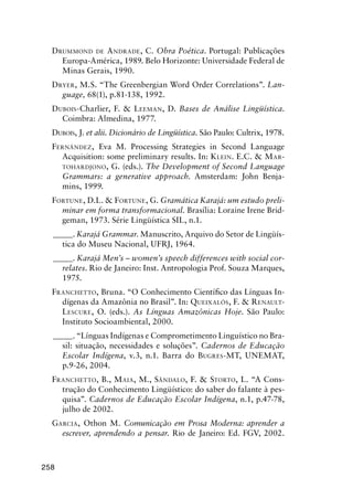 258
Drummond de Andrade, C. Obra Poética. Portugal: Publicações
Europa-América, 1989. Belo Horizonte: Universidade Federal de
Minas Gerais, 1990.
Dryer, M.S. “The Greenbergian Word Order Correlations”. Lan-
guage, 68(1), p.81-138, 1992.
Dubois-Charlier, F.  Leeman, D. Bases de Análise Lingüística.
Coimbra: Almedina, 1977.
Dubois, J. et alii. Dicionário de Lingüística. São Paulo: Cultrix, 1978.
Fernández, Eva M. Processing Strategies in Second Language
Acquisition: some preliminary results. In: Klein. E.C.  Mar-
tohardjono, G. (eds.). The Development of Second Language
Grammars: a generative approach. Amsterdam: John Benja-
mins, 1999.
Fortune, D.L.  Fortune, G. Gramática Karajá: um estudo preli-
minar em forma transformacional. Brasília: Loraine Irene Brid-
geman, 1973. Série Lingüística SIL, n.1.
______. Karajá Grammar. Manuscrito, Arquivo do Setor de Lingüís-
tica do Museu Nacional, UFRJ, 1964.
______. Karajá Men’s – women’s speech differences with social cor-
relates. Rio de Janeiro: Inst. Antropologia Prof. Souza Marques,
1975.
Franchetto, Bruna. “O Conhecimento Científico das Línguas In-
dígenas da Amazônia no Brasil”. In: Queixalós, F.  Renault-
Lescure, O. (eds.). As Línguas Amazônicas Hoje. São Paulo:
Instituto Socioambiental, 2000.
______. “Línguas Indígenas e Comprometimento Linguístico no Bra-
sil: situação, necessidades e soluções”. Cadernos de Educação
Escolar Indígena, v.3, n.1. Barra do Bugres-MT, Unemat,
p.9-26, 2004.
Franchetto, B., Maia, M., Sândalo, F.  Storto, L. “A Cons-
trução do Conhecimento Lingüístico: do saber do falante à pes-
quisa”. Cadernos de Educação Escolar Indígena, n.1, p.47-78,
julho de 2002.
Garcia, Othon M. Comunicação em Prosa Moderna: aprender a
escrever, aprendendo a pensar. Rio de Janeiro: Ed. FGV, 2002.
 