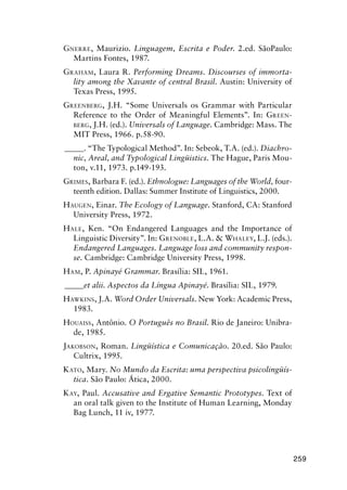 259
Gnerre, Maurizio. Linguagem, Escrita e Poder. 2.ed. SãoPaulo:
Martins Fontes, 1987.
Graham, Laura R. Performing Dreams. Discourses of immorta-
lity among the Xavante of central Brasil. Austin: University of
Texas Press, 1995.
Greenberg, J.H. “Some Universals os Grammar with Particular
Reference to the Order of Meaningful Elements”. In: Green-
berg, J.H. (ed.). Universals of Language. Cambridge: Mass. The
MIT Press, 1966. p.58-90.
______. “The Typological Method”. In: Sebeok, T.A. (ed.). Diachro-
nic, Areal, and Typological Lingüistics. The Hague, Paris Mou-
ton, v.11, 1973. p.149-193.
Grimes, Barbara F. (ed.). Ethnologue: Languages of the World, four-
teenth edition. Dallas: Summer Institute of Linguistics, 2000.
Haugen, Einar. The Ecology of Language. Stanford, CA: Stanford
University Press, 1972.
Hale, Ken. “On Endangered Languages and the Importance of
Linguistic Diversity”. In: Grenoble, L.A.  Whaley, L.J. (eds.).
Endangered Languages. Language loss and community respon-
se. Cambridge: Cambridge University Press, 1998.
Ham, P. Apinayé Grammar. Brasília: SIL, 1961.
______et alii. Aspectos da Língua Apinayé. Brasília: SIL, 1979.
Hawkins, J.A. Word Order Universals. New York: Academic Press,
1983.
Houaiss, Antônio. O Português no Brasil. Rio de Janeiro: Unibra-
de, 1985.
Jakobson, Roman. Lingüística e Comunicação. 20.ed. São Paulo:
Cultrix, 1995.
Kato, Mary. No Mundo da Escrita: uma perspectiva psicolingüís-
tica. São Paulo: Ática, 2000.
Kay, Paul. Accusative and Ergative Semantic Prototypes. Text of
an oral talk given to the Institute of Human Learning, Monday
Bag Lunch, 11 iv, 1977.
 
