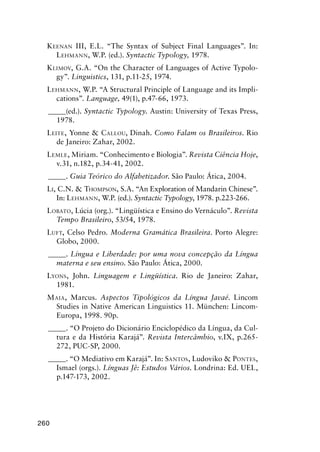260
Keenan III, E.L. “The Syntax of Subject Final Languages”. In:
Lehmann, W.P. (ed.). Syntactic Typology, 1978.
Klimov, G.A. “On the Character of Languages of Active Typolo-
gy”. Linguistics, 131, p.11-25, 1974.
Lehmann, W.P. “A Structural Principle of Language and its Impli-
cations”. Language, 49(1), p.47-66, 1973.
______(ed.). Syntactic Typology. Austin: University of Texas Press,
1978.
Leite, Yonne  Callou, Dinah. Como Falam os Brasileiros. Rio
de Janeiro: Zahar, 2002.
Lemle, Miriam. “Conhecimento e Biologia”. Revista Ciência Hoje,
v.31, n.182, p.34-41, 2002.
______. Guia Teórico do Alfabetizador. São Paulo: Ática, 2004.
Li, C.N.  Thompson, S.A. “An Exploration of Mandarin Chinese”.
In: Lehmann, W.P. (ed.). Syntactic Typology, 1978. p.223-266.
Lobato, Lúcia (org.). “Lingüística e Ensino do Vernáculo”. Revista
Tempo Brasileiro, 53/54, 1978.
Luft, Celso Pedro. Moderna Gramática Brasileira. Porto Alegre:
Globo, 2000.
______. Língua e Liberdade: por uma nova concepção da Língua
materna e seu ensino. São Paulo: Ática, 2000.
Lyons, John. Linguagem e Lingüística. Rio de Janeiro: Zahar,
1981.
Maia, Marcus. Aspectos Tipológicos da Língua Javaé. Lincom
Studies in Native American Linguistics 11. München: Lincom-
Europa, 1998. 90p.
______. “O Projeto do Dicionário Enciclopédico da Língua, da Cul-
tura e da História Karajá”. Revista Intercâmbio, v.IX, p.265-
272, PUC-SP, 2000.
______. “O Mediativo em Karajá”. In: Santos, Ludoviko  Pontes,
Ismael (orgs.). Línguas Jê: Estudos Vários. Londrina: Ed. UEL,
p.147-173, 2002.
 