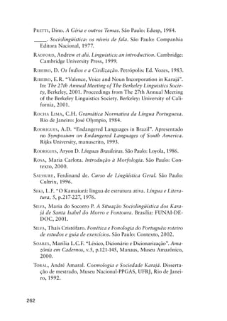 262
Pretti, Dino. A Gíria e outros Temas. São Paulo: Edusp, 1984.
______. Sociolingüística: os níveis de fala. São Paulo: Companhia
Editora Nacional, 1977.
Radford, Andrew et alii. Linguistics: an introduction. Cambridge:
Cambridge University Press, 1999.
Ribeiro, D. Os Índios e a Civilização. Petrópolis: Ed. Vozes, 1983.
Ribeiro, E.R. “Valence, Voice and Noun Incorporation in Karajá”.
In: The 27th Annual Meeting of The Berkeley Linguistics Socie-
ty, Berkeley, 2001. Proceedings from The 27th Annual Meeting
of the Berkeley Linguistics Society. Berkeley: University of Cali-
fornia, 2001.
Rocha Lima, C.H. Gramática Normativa da Língua Portuguesa.
Rio de Janeiro: José Olympio, 1984.
Rodrigues, A.D. “Endangered Languages in Brazil”. Apresentado
no Symposium on Endangered Languages of South America.
Rijks University, manuscrito, 1993.
Rodrigues, Aryon D. Línguas Brasileiras. São Paulo: Loyola, 1986.
Rosa, Maria Carlota. Introdução à Morfologia. São Paulo: Con-
texto, 2000.
Saussure, Ferdinand de. Curso de Lingüística Geral. São Paulo:
Cultrix, 1996.
Seki, L.F. “O Kamaiurá: língua de estrutura ativa. Língua e Litera-
tura, 5, p.217-227, 1976.
Silva, Maria do Socorro P. A Situação Sociolingüística dos Kara-
já de Santa Isabel do Morro e Fontoura. Brasília: FUNAI-DE-
DOC, 2001.
Silva, Thaís Cristófaro. Fonética e Fonologia do Português: roteiro
de estudos e guia de exercícios. São Paulo: Contexto, 2002.
Soares, Marília L.C.F. “Léxico, Dicionário e Dicionarização”. Ama-
zônia em Cadernos, v.5, p.121-145, Manaus, Museu Amazônico,
2000.
Toral, André Amaral. Cosmologia e Sociedade Karajá. Disserta-
ção de mestrado, Museu Nacional-PPGAS, UFRJ, Rio de Janei-
ro, 1992.
 