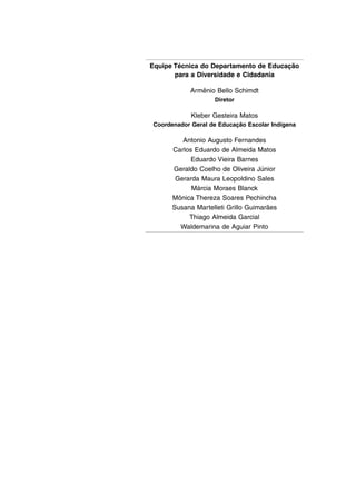 Equipe Técnica do Departamento de Educação
para a Diversidade e Cidadania
Armênio Bello Schimdt
Diretor
Kleber Gesteira Matos
Coordenador Geral de Educação Escolar Indígena
Antonio Augusto Fernandes
Carlos Eduardo de Almeida Matos
Eduardo Vieira Barnes
Geraldo Coelho de Oliveira Júnior
Gerarda Maura Leopoldino Sales
Márcia Moraes Blanck
Mônica Thereza Soares Pechincha
Susana Martelleti Grillo Guimarães
Thiago Almeida Garcial
Waldemarina de Aguiar Pinto
 