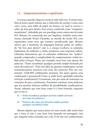 25
1.3	 Comportamentalismo e cognitivismo
A criança quando chega na escola já sabe tudo isso. E muito mais.
Mas já houve quem achasse que a cabecinha da criança é como uma
caixa vazia, uma folha de papel em branco, no qual se escreve o
saber, de fora para dentro. Essa teoria, conhecida como “comporta-
mentalismo”, defendida por um psicólogo norte-americano de nome
B.F. Skinner, foi contestada por um lingüista, também norte-ame-
ricano, chamado Noam Chomsky, na metade do século XX, com
argumentos como esses que estamos considerando aqui. Skinner
achava que o fenômeno da linguagem humana podia ser explica-
do “de fora para dentro”, isto é, a criança receberia os estímulos
lingüísticos do ambiente e, então, produziria suas respostas verbais.
Chomsky demonstrou que os estímulos ambientais são “pobres”
quando comparados à complexidade do comportamento verbal exi-
bido pelas crianças. Tome, por exemplo, uma frase com apenas dez
palavras: “Tente recombinar qualquer período simples formado por
umas dez palavras”. Você tem idéia de quantas combinações seriam
matematicamente possíveis com essas dez palavras? Pois são exa-
tamente 3.628.800 combinações possíveis, das quais apenas uma
combinação é gramatical! Como se pode haver aprendido tamanha
restrição combinatória? Certamente, não por meio de instruções ou
correções de pais e professores. Possuímos estrutura inata poderosa
que nos permite eliminar milhões de possibilidades combinatórias.
Assim, sabemos que uma frase como (1) é bem formada, enquanto
que (2) não é:
(1)	 √	Tente recombinar qualquer período simples formado
	 	 por umas dez palavras.
(2)	 *	Palavras dez umas por formado simples período
	 	 qualquer recombinar tente.
Mesmo alguém que nunca pisou em uma escola sabe muito bem
que a frase (2) não é uma frase bem formada em português, sem
que ninguém tenha ensinado isso a ele. E ele tem esse conhecimento
 