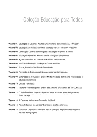 Coleção Educação para Todos
Volume 01:	Educação de Jovens e Adultos: uma memória contemporânea, 1996-2004
Volume 02: Educação Anti-racista: caminhos abertos pela Lei Federal nº 10.639/03
Volume 03: Construção Coletiva: contribuições à educação de jovens e adultos
Volume 04: Educação Popular na América Latina: diálogos e perspectivas
Volume 05: Ações Afirmativas e Combate ao Racismo nas Américas
Volume 06: História da Educação do Negro e Outras Histórias
Volume 07: Educação como Exercício de Diversidade
Volume 08: Formação de Professores Indígenas: repensando trajetórias
Volume 09: Dimensões da Inclusão no Ensino Médio: mercado de trabalho, religiosidade e
educação quilombola
Volume 10: Olhares Feministas
Volume 11: Trajetória e Políticas para o Ensino das Artes no Brasil: anais da XV CONFAEB
Volume 12: O Índio Brasileiro: o que você precisa saber sobre os povos indígenas no
Brasil de hoje
Volume 13: A Presença Indígena na Formação do Brasil
Volume 14: Povos Indígenas e a Lei dos “Brancos”: o direito à diferença
Volume 15: Manual de Lingüística: subsídios para a formação de professores indígenas
na área de linguagem
 