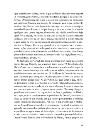 27
que examinamos acima, como é que podemos adquirir uma língua?
A resposta, como vimos, é que sabemos tanto porque já nascemos sa-
bendo. Obviamente, não é que já nasçamos sabendo falar português
ou inglês ou Xavante ou Karajá. Já nascemos com uma espécie de
instinto lingüístico: princípios universais que se aplicam a qualquer
uma das línguas humanas e é por isso que somos capazes de adquirir
qualquer uma dessas línguas, de maneira tão rápida e uniforme. Seja
qual for a língua, em torno de um ano de idade falamos palavras
isoladas; em torno de um ano e meio, começamos a juntar palavras
e com cerca de três, quatro anos, já adquirimos, basicamente, a gra-
mática da língua. Claro que aprendemos novas palavras e, mesmo,
construções gramaticais ao longo de toda a nossa vida, mas a aquisi-
ção das estruturas fundamentais se dá de maneira muito semelhante
para todos os seres humanos, não importando sua raça, classe social,
nacionalidade, gênero, etc.
O Problema de Orwell foi assim nomeado por causa do escritor
inglês George Orwell, que escreveu livros como “A Revolucão dos
Bichos”, em que os animais se revoltam contra um fazendeiro que os
oprime, mas acabam reproduzindo uma sociedade em que os animais
também oprimem uns aos outros. O Problema de Orwell é expresso
por Chomsky pela pergunta: “Como podemos saber tão pouco se
temos tantas evidências?” O que Chomsky quer dizer é que, embo-
ra tenhamos tantas informações através do rádio, televisão, jornais,
internet, livros, etc., ainda somos manipulados e levados a acreditar
em certos pontos de vista, em prejuízo de outros. Chomsky diz que o
problema fundamental da cognição é, de fato, o problema de Platão,
mas que, se não considerarmos o problema de Orwell, corremos o
risco de viver em um mundo em que nossos pensamentos e opiniões
sejam totalmente manipulados. Por isso, é importante que o proble-
ma de Orwell seja abordado, principalmente, no nível universitário,
quando queremos desenvolver plenamente o pensamento crítico, a
capacidade de questionar, de investigar criativamente os fenômenos
e não apenas assimilar passivamente conteúdos pré-estabelecidos.
Assim como fizemos com o Problema de Platão, vamos propor um
 