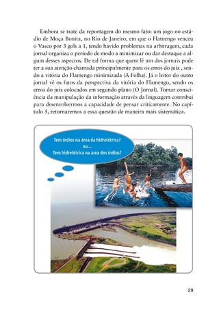 29
Embora se trate da reportagem do mesmo fato: um jogo no está-
dio de Moça Bonita, no Rio de Janeiro, em que o Flamengo venceu
o Vasco por 3 gols a 1, tendo havido problemas na arbitragem, cada
jornal organiza o período de modo a minimizar ou dar destaque a al-
gum desses aspectos. De tal forma que quem lê um dos jornais pode
ter a sua atenção chamada principalmente para os erros do juiz , sen-
do a vitória do Flamengo minimizada (A Folha). Já o leitor do outro
jornal vê os fatos da perspectiva da vitória do Flamengo, sendo os
erros do juiz colocados em segundo plano (O Jornal). Tomar consci-
ência da manipulação da informação através da linguagem contribui
para desenvolvermos a capacidade de pensar criticamente. No capí-
tulo 5, retornaremos a essa questão de maneira mais sistemática.
 