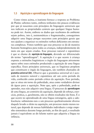 30
1.5	 Aquisição e aprendizagem da linguagem
Como vimos acima, o inatismo fornece a resposta ao Problema
de Platão: sabemos tanto, embora tenhamos tão poucas evidências
por que já nascemos com princípios da linguagem universais que
nos indicam as propriedades centrais que qualquer língua huma-
na pode ter. Assim, embora os dados que recebemos do ambiente
sejam pobres, isto é, assistemáticos e fragmentados, conseguimos
adquirir uma língua porque nascemos com princípios gerais que
nos ajudam a organizar os estímulos verbais deficientes em estrutu-
ras complexas. Vimos também que esse processo se dá de maneira
bastante homogênea para todas as crianças, independentemente do
meio em que sejam criadas. Esse processo natural e espontâneo
é que se chama de aquisição da linguagem, devendo ser diferenciado
do termo “aprendizagem”. A aquisição é o que ocorre à criança
exposta a estímulos lingüísticos: o órgão da linguagem ativamente
opera sobre esses estímulos produzindo a aquisição de uma língua
específica. Esses princípios universais, que os lingüistas propõem
que constituam o órgão da linguagem, são também chamados de
gramática universal (GU). Observe que a gramática universal só é aces-
sada de maneira natural e espontânea até um certo período da
vida, conhecido como período crítico da aquisição. Esse período,
que se situa em torno da puberdade, atua como verdadeiro divisor
de águas para a aquisição. Note que, após a puberdade, pode-se
aprender, mas não adquirir uma língua. O processo de aprendizagem
de uma língua, ao contrário da aquisição, depende de esforço, exer-
cício, prática, e, geralmente, não se obtém resultados tão bons. É o
que ocorre no aprendizado de uma língua estrangeira, após a ado-
lescência: submetemo-nos a um processo qualitativamente diverso
daquele levado a efeito na aquisição, um processo muito menos na-
tural, que depende de nossas habilidades individuais e exige empe-
nho sistemático durante longo período, ao fim do qual, o resultado
jamais é equivalente ao do falante nativo que adquiriu a língua na
infância.
 
