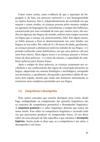 31
Como vimos acima, outra evidência de que a aquisição da lin-
guagem é, de fato, um processo universal é a sua homogeneidade
na espécie humana. Isto é, independentemente da sociedade em que
nasçam e sejam criadas, as crianças passam pelos mesmos estágios
na aquisição da linguagem: há, inicialmente, o estágio dos balbucios,
caracterizado por uma variedade de sons que, muitas vezes, são usa-
dos em algumas das línguas do mundo, embora nem sempre ocorram
na língua que a criança irá, posteriormente, falar. Em alguns meses,
os bebês passam a fixar-se dominantemente nos sons falados nas
línguas ao seu redor. Por volta de 8 a 10 meses de idade, geralmente,
as crianças passam a pronunciar palavras isoladas de sua língua – é o
período conhecido como holofrástico, em que uma palavra vale por
uma frase inteira. Mais alguns meses e as crianças passam a formar
frases de duas palavras – é o início da sintaxe, a capacidade de com-
binar palavras para formar frases.
Após o estágio de duas palavras, as crianças aumentam seu vo-
cabulário e seu conhecimento das regras de construção presentes na
língua, adquirindo seu sistema fonológico e morfológico, corrigindo
sua pronúncia, e, geralmente, alcançando a gramática adulta de ma-
neira bem rápida, mesmo que ainda não dominem inteiramente as
estruturas mais complexas permitidas por sua língua.
1.6	 Competência e desempenho
Dois outros conceitos que convém distinguir para evitar, desde
logo, ambigüidades na compreensão das questões lingüísticas são
os conceitos de competência gramatical e desempenho lingüístico.
A competência gramatical é o saber lingüístico abstrato que temos em
nossa mente. Esse saber ou competência lingüística é acessado toda
vez que precisamos produzir ou compreender frases. O uso desse
saber em uma situação de fala específica é que constitui o desempenho
lingüístico. Assim, pode-se dizer que, se a competência é um saber, o
desempenho é um fazer.
 