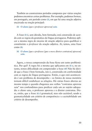 33
Também ao construirmos períodos compostos por várias orações
podemos encontrar certos problemas. Por exemplo, podemos formar,
em português, um período como (3), em que há uma oração adjetiva
encaixada na oração principal:
(3)	 O aluno [que o professor aprovou] saiu.
A frase (3) é, sem dúvida, bem formada; está construída de acor-
do com as regras da gramática da língua portuguesa. Podemos apli-
car a mesma regra de encaixe de oração adjetiva para qualificar o
constituinte o professor da oração adjetiva. Aí, temos, uma frase
como (4):
(4)	 O aluno [que o professor [que o novo diretor contratou] aprovou]
saiu.
Agora, a nossa compreensão da frase ficou um tanto problemá-
tica. Por quê? A regra foi a mesma que aplicamos em (3) e, no en-
tanto, temos dificuldade em compreender a frase (4)! Não há dúvi-
de que a frase é bem formada, isto é, construída em conformidade
com as regras da língua portuguesa. Então, o que está acontecen-
do é um problema de desempenho – os limites de nossa memória
tornam difícil estabelecer as relações. Há várias frases abertas ao
mesmo tempo e quando chegamos aos verbos “contratou aprovou
saiu” nos confundimos para predicar cada um ao sujeito adequa-
do: o aluno saiu, o professor aprovou e o diretor contratou. Diz-
se, então, que a frase (4) é gramatical, mas não aceitável, sendo a
gramaticalidade um critério de competência e a aceitabilidade um
critério de desempenho.
 