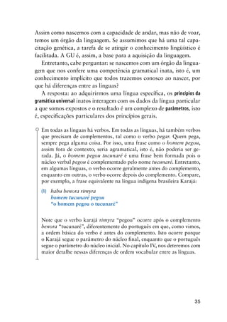35
Assim como nascemos com a capacidade de andar, mas não de voar,
temos um órgão da linguagem. Se assumimos que há uma tal capa-
citação genética, a tarefa de se atingir o conhecimento lingüístico é
facilitada. A GU é, assim, a base para a aquisição da linguagem.
Entretanto, cabe perguntar: se nascemos com um órgão da lingua-
gem que nos confere uma competência gramatical inata, isto é, um
conhecimento implícito que todos trazemos conosco ao nascer, por
que há diferenças entre as línguas?
A resposta: ao adquirirmos uma língua específica, os princípios da
gramática universal inatos interagem com os dados da língua particular
a que somos expostos e o resultado é um complexo de parâmetros, isto
é, especificações particulares dos princípios gerais.
Em todas as línguas há verbos. Em todas as línguas, há também verbos
que precisam de complementos, tal como o verbo pegar. Quem pega,
sempre pega alguma coisa. Por isso, uma frase como o homem pegou,
assim fora de contexto, seria agramatical, isto é, não poderia ser ge-
rada. Já, o homem pegou tucunaré é uma frase bem formada pois o
núcleo verbal pegou é complementado pelo nome tucunaré. Entretanto,
em algumas línguas, o verbo ocorre geralmente antes do complemento,
enquanto em outras, o verbo ocorre depois do complemento. Compare,
por exemplo, a frase equivalente na língua indígena brasileira Karajá:
(1)	 habu benora rimyra
	 homem tucunaré pegou
	 “o homem pegou o tucunaré”
Note que o verbo karajá rimyra “pegou” ocorre após o complemento
benora “tucunaré”, diferentemente do português em que, como vimos,
a ordem básica do verbo é antes do complemento. Isto ocorre porque
o Karajá segue o parâmetro do núcleo final, enquanto que o português
segue o parâmetro do núcleo inicial. No capítulo IV, nos deteremos com
maior detalhe nessas diferenças de ordem vocabular entre as línguas.
 