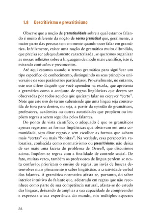36
1.8	Descritivismo e prescritivismo
Observe que a noção de gramaticalidade sobre a qual estamos falan-
do é muito diferente da noção de norma gramatical que, geralmente, a
maior parte das pessoas tem em mente quando ouve falar em gramá-
tica. Infelizmente, existe uma noção de gramática muito difundida,
que precisa ser adequadamente caracterizada, se queremos organizar
as nossas reflexões sobre a linguagem de modo mais científico, isto é,
evitando confusões e preconceitos.
Até aqui estamos usando o termo gramática para significar um
tipo específico de conhecimento, distinguindo os seus princípios uni-
versais e os seus parâmetros particulares. Provavelmente, no entanto,
este uso difere daquele que você aprendeu na escola, que apresenta
a gramática como o conjunto de regras lingüísticas que devem ser
observadas por todos aqueles que queiram falar ou escrever “certo”.
Note que este uso do termo subentende que uma língua seja constru-
ída de fora para dentro, ou seja, a partir da opinião de gramáticos,
professores, academias ou outras autoridades que propõem ou im-
põem regras a serem seguidas pelos falantes.
Do ponto de vista científico, o adequado é que os gramáticos
apenas registrem as formas lingüísticas que observam em uma co-
munidade, sem ditar regras e sem escolher as formas que acham
mais “certas” ou mais “bonitas”. Na verdade, essa perspectiva va-
lorativa, conhecida como normativismo ou prescritivismo, não deixa
de ser mais uma faceta do problema de Orwell, que discutimos
acima. Impõem-se regras com a finalidade de controle social. De
fato, muitas vezes, também os professores de língua perdem-se nes-
ta confusão: priorizam o ensino de regras, ao invés de buscar de-
senvolver mais plenamente o saber lingüístico, a criatividade verbal
dos falantes. A gramática normativa afasta-se, portanto, do saber
interior intuitivo do falante que, adestrado em regras que não reco-
nhece como parte de sua competência natural, afasta-se do estudo
das línguas, deixando de ampliar a sua capacidade de compreender
e expressar a sua experiência do mundo, nos múltiplos aspectos
 