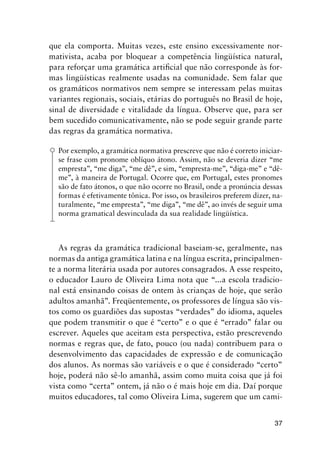 37
que ela comporta. Muitas vezes, este ensino excessivamente nor-
mativista, acaba por bloquear a competência lingüística natural,
para reforçar uma gramática artificial que não corresponde às for-
mas lingüísticas realmente usadas na comunidade. Sem falar que
os gramáticos normativos nem sempre se interessam pelas muitas
variantes regionais, sociais, etárias do português no Brasil de hoje,
sinal de diversidade e vitalidade da língua. Observe que, para ser
bem sucedido comunicativamente, não se pode seguir grande parte
das regras da gramática normativa.
Por exemplo, a gramática normativa prescreve que não é correto iniciar-
se frase com pronome oblíquo átono. Assim, não se deveria dizer “me
empresta”, “me diga”, “me dê”, e sim, “empresta-me”, “diga-me” e “dê-
me”, à maneira de Portugal. Ocorre que, em Portugal, estes pronomes
são de fato átonos, o que não ocorre no Brasil, onde a pronúncia dessas
formas é efetivamente tônica. Por isso, os brasileiros preferem dizer, na-
turalmente, “me empresta”, “me diga”, “me dê”, ao invés de seguir uma
norma gramatical desvinculada da sua realidade lingüística.
As regras da gramática tradicional baseiam-se, geralmente, nas
normas da antiga gramática latina e na língua escrita, principalmen-
te a norma literária usada por autores consagrados. A esse respeito,
o educador Lauro de Oliveira Lima nota que “...a escola tradicio-
nal está ensinando coisas de ontem às crianças de hoje, que serão
adultos amanhã”. Freqüentemente, os professores de língua são vis-
tos como os guardiões das supostas “verdades” do idioma, aqueles
que podem transmitir o que é “certo” e o que é “errado” falar ou
escrever. Aqueles que aceitam esta perspectiva, estão prescrevendo
normas e regras que, de fato, pouco (ou nada) contribuem para o
desenvolvimento das capacidades de expressão e de comunicação
dos alunos. As normas são variáveis e o que é considerado “certo”
hoje, poderá não sê-lo amanhã, assim como muita coisa que já foi
vista como “certa” ontem, já não o é mais hoje em dia. Daí porque
muitos educadores, tal como Oliveira Lima, sugerem que um cami-
 
