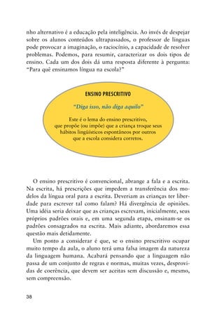 38
nho alternativo é a educação pela inteligência. Ao invés de despejar
sobre os alunos conteúdos ultrapassados, o professor de línguas
pode provocar a imaginação, o raciocínio, a capacidade de resolver
problemas. Podemos, para resumir, caracterizar os dois tipos de
ensino. Cada um dos dois dá uma resposta diferente à pergunta:
“Para quê ensinamos língua na escola?”
Ensino Prescritivo
“Diga isso, não diga aquilo”
Este é o lema do ensino prescritivo,
que propõe (ou impõe) que a criança troque seus
hábitos lingüísticos espontâneos por outros
que a escola considera corretos.
O ensino prescritivo é convencional, abrange a fala e a escrita.
Na escrita, há prescrições que impedem a transferência dos mo-
delos da língua oral para a escrita. Deveriam as crianças ter liber-
dade para escrever tal como falam? Há divergência de opiniões.
Uma idéia seria deixar que as crianças escrevam, inicialmente, seus
próprios padrões orais e, em uma segunda etapa, ensinam-se os
padrões consagrados na escrita. Mais adiante, abordaremos essa
questão mais detidamente.
Um ponto a considerar é que, se o ensino prescritivo ocupar
muito tempo da aula, o aluno terá uma falsa imagem da natureza
da linguagem humana. Acabará pensando que a linguagem não
passa de um conjunto de regras e normas, muitas vezes, desprovi-
das de coerência, que devem ser aceitas sem discussão e, mesmo,
sem compreensão.
 