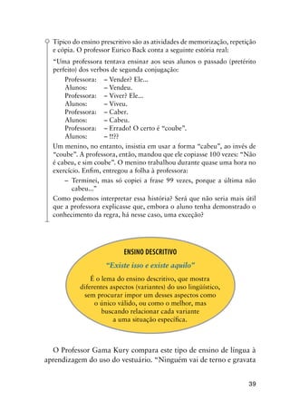 39
Típico do ensino prescritivo são as atividades de memorização, repetição
e cópia. O professor Eurico Back conta a seguinte estória real:
“Uma professora tentava ensinar aos seus alunos o passado (pretérito
perfeito) dos verbos de segunda conjugação:
Professora:	 – Vender? Ele...
Alunos:	 – Vendeu.
Professora:	 – Viver? Ele...
Alunos:	 – Viveu.
Professora:	 – Caber.
Alunos:	 – Cabeu.
Professora:	 – Errado! O certo é “coube”.
Alunos:	 – !!??
Um menino, no entanto, insistia em usar a forma “cabeu”, ao invés de
“coube”. A professora, então, mandou que ele copiasse 100 vezes: “Não
é cabeu, e sim coube”. O menino trabalhou durante quase uma hora no
exercício. Enfim, entregou a folha à professora:
–	 Terminei, mas só copiei a frase 99 vezes, porque a última não
cabeu...”
Como podemos interpretar essa história? Será que não seria mais útil
que a professora explicasse que, embora o aluno tenha demonstrado o
conhecimento da regra, há nesse caso, uma exceção?
Ensino Descritivo
“Existe isso e existe aquilo”
É o lema do ensino descritivo, que mostra
diferentes aspectos (variantes) do uso lingüístico,
sem procurar impor um desses aspectos como
o único válido, ou como o melhor, mas
buscando relacionar cada variante
a uma situação específica.
O Professor Gama Kury compara este tipo de ensino de língua à
aprendizagem do uso do vestuário. “Ninguém vai de terno e gravata
 