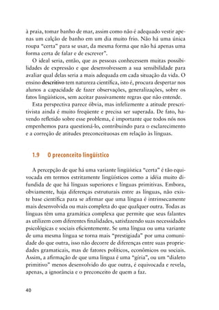 40
à praia, tomar banho de mar, assim como não é adequado vestir ape-
nas um calção de banho em um dia muito frio. Não há uma única
roupa “certa” para se usar, da mesma forma que não há apenas uma
forma certa de falar e de escrever”.
O ideal seria, então, que as pessoas conhecessem muitas possibi-
lidades de expressão e que desenvolvessem a sua sensibilidade para
avaliar qual delas seria a mais adequada em cada situação da vida. O
ensino descritivo tem natureza científica, isto é, procura despertar nos
alunos a capacidade de fazer observações, generalizações, sobre os
fatos lingüísticos, sem aceitar passivamente regras que não entende.
Esta perspectiva parece óbvia, mas infelizmente a atitude prescri-
tivista ainda é muito freqüente e precisa ser superada. De fato, ha-
vendo refletido sobre esse problema, é importante que todos nós nos
empenhemos para questioná-lo, contribuindo para o esclarecimento
e a correção de atitudes preconceituosas em relação às línguas.
1.9	 O preconceito lingüístico
A percepção de que há uma variante lingüística “certa” é tão equi-
vocada em termos estritamente lingüísticos como a idéia muito di-
fundida de que há línguas superiores e línguas primitivas. Embora,
obviamente, haja diferenças estruturais entre as línguas, não exis-
te base científica para se afirmar que uma língua é intrinsecamente
mais desenvolvida ou mais completa do que qualquer outra. Todas as
línguas têm uma gramática complexa que permite que seus falantes
as utilizem com diferentes finalidades, satisfazendo suas necessidades
psicológicas e sociais eficientemente. Se uma língua ou uma variante
de uma mesma língua se torna mais “prestigiada” por uma comuni-
dade do que outra, isso não decorre de diferenças entre suas proprie-
dades gramaticais, mas de fatores políticos, econômicos ou sociais.
Assim, a afirmação de que uma língua é uma “gíria”, ou um “dialeto
primitivo” menos desenvolvido do que outra, é equivocada e revela,
apenas, a ignorância e o preconceito de quem a faz.
 