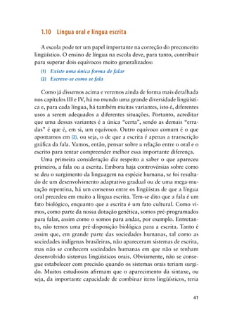 41
1.10	 Língua oral e língua escrita
A escola pode ter um papel importante na correção do preconceito
lingüístico. O ensino de língua na escola deve, para tanto, contribuir
para superar dois equívocos muito generalizados:
(1)	 Existe uma única forma de falar
(2)	 Escreve-se como se fala
Como já dissemos acima e veremos ainda de forma mais detalhada
nos capítulos III e IV, há no mundo uma grande diversidade lingüísti-
ca e, para cada língua, há também muitas variantes, isto é, diferentes
usos a serem adequados a diferentes situações. Portanto, acreditar
que uma dessas variantes é a única “certa”, sendo as demais “erra-
das” é que é, em si, um equívoco. Outro equívoco comum é o que
apontamos em (2), ou seja, o de que a escrita é apenas a transcrição
gráfica da fala. Vamos, então, pensar sobre a relação entre o oral e o
escrito para tentar compreender melhor essa importante diferença.
Uma primeira consideração diz respeito a saber o que apareceu
primeiro, a fala ou a escrita. Embora haja controvérsias sobre como
se deu o surgimento da linguagem na espécie humana, se foi resulta-
do de um desenvolvimento adaptativo gradual ou de uma mega-mu-
tação repentina, há um consenso entre os lingüistas de que a língua
oral precedeu em muito a língua escrita. Tem-se dito que a fala é um
fato biológico, enquanto que a escrita é um fato cultural. Como vi-
mos, como parte da nossa dotação genética, somos pré-programados
para falar, assim como o somos para andar, por exemplo. Entretan-
to, não temos uma pré-disposição biológica para a escrita. Tanto é
assim que, em grande parte das sociedades humanas, tal como as
sociedades indígenas brasileiras, não apareceram sistemas de escrita,
mas não se conhecem sociedades humanas em que não se tenham
desenvolvido sistemas lingüísticos orais. Obviamente, não se conse-
gue estabelecer com precisão quando os sistemas orais teriam surgi-
do. Muitos estudiosos afirmam que o aparecimento da sintaxe, ou
seja, da importante capacidade de combinar itens lingüísticos, teria
 