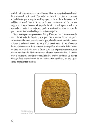42
se dado há cerca de duzentos mil anos. Outros pesquisadores, levan-
do em consideração projeções sobre a evolução do cérebro, chegam
a estabelecer que a origem da linguagem teria se dado há cerca de 2
milhões de anos! Quanto à escrita, há um certo consenso de que sua
origem teria ocorrido na Mesopotâmia há cerca de quatro mil anos
antes da era cristã, ou seja, em período muitíssimo mais recente do
que o aparecimento das línguas orais na espécie.
Segundo reporta a professora Mary Kato, em seu interessante li-
vro “No Mundo da Escrita”, a origem dos sistemas de escrita pode
ser encontrada na expressão visual que, dos desenhos iniciais, desen-
volve-se em duas direções: a arte gráfica e o sistema pictográfico usa-
do na comunicação. Este sistema pictográfico não teria, inicialmen-
te, uma relação direta com a fala e com sua expressão sonora, mas
estaria relacionado diretamente aos objetos representados. É apenas
em um momento posterior de sua história que os sistemas de escrita
pictográficos desenvolvem-se em escritas fonográficas, ou seja, pas-
sam a representar os sons.
Escrita cuneiforme
suméria: séc. IV a.C.
 