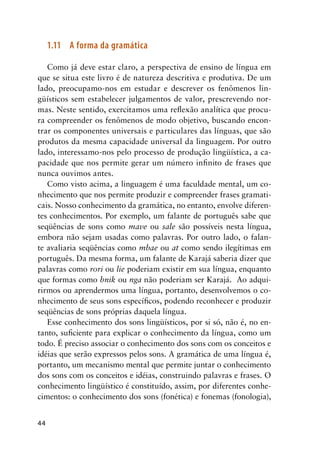44
1.11	 A forma da gramática
Como já deve estar claro, a perspectiva de ensino de língua em
que se situa este livro é de natureza descritiva e produtiva. De um
lado, preocupamo-nos em estudar e descrever os fenômenos lin-
güísticos sem estabelecer julgamentos de valor, prescrevendo nor-
mas. Neste sentido, exercitamos uma reflexão analítica que procu-
ra compreender os fenômenos de modo objetivo, buscando encon-
trar os componentes universais e particulares das línguas, que são
produtos da mesma capacidade universal da linguagem. Por outro
lado, interessamo-nos pelo processo de produção lingüística, a ca-
pacidade que nos permite gerar um número infinito de frases que
nunca ouvimos antes.
Como visto acima, a linguagem é uma faculdade mental, um co-
nhecimento que nos permite produzir e compreender frases gramati-
cais. Nosso conhecimento da gramática, no entanto, envolve diferen-
tes conhecimentos. Por exemplo, um falante de português sabe que
seqüências de sons como mave ou sale são possíveis nesta língua,
embora não sejam usadas como palavras. Por outro lado, o falan-
te avaliaria seqüências como mbae ou at como sendo ilegítimas em
português. Da mesma forma, um falante de Karajá saberia dizer que
palavras como rori ou lie poderiam existir em sua língua, enquanto
que formas como bnik ou nga não poderiam ser Karajá. Ao adqui-
rirmos ou aprendermos uma língua, portanto, desenvolvemos o co-
nhecimento de seus sons específicos, podendo reconhecer e produzir
seqüências de sons próprias daquela língua.
Esse conhecimento dos sons lingüísticos, por si só, não é, no en-
tanto, suficiente para explicar o conhecimento da língua, como um
todo. É preciso associar o conhecimento dos sons com os conceitos e
idéias que serão expressos pelos sons. A gramática de uma língua é,
portanto, um mecanismo mental que permite juntar o conhecimento
dos sons com os conceitos e idéias, construindo palavras e frases. O
conhecimento lingüístico é constituído, assim, por diferentes conhe-
cimentos: o conhecimento dos sons (fonética) e fonemas (fonologia),
 