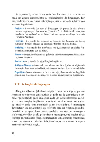 46
No capítulo 2, estudaremos mais detalhadamente a natureza de
cada um desses componentes do conhecimento da linguagem. Por
ora, podemos ensaiar uma definição preliminar de cada subárea dos
estudos lingüísticos:
Fonética – é o estudo dos sons da linguagem, do ponto de vista de sua
pronúncia pelo aparelho fonador (Fonética Articulatória), de suas pro-
priedades físicas (Fonética Acústica) e de suas propriedades perceptuais
(Fonética Auditiva).
Fonologia – é o estudo dos sistemas de fonemas das línguas, isto é, dos
elementos fônicos capazes de distinguir formas em uma língua.
Morfologia – é o estudo dos morfemas, isto é, as menores unidades fun-
cionais na estrutura das palavras.
Sintaxe – é o estudo de como as palavras se combinam para formar sin-
tagmas e orações.
Semântica – é o estudo da significação lingüística.
Análise do Discurso – é o estudo dos discursos, isto é, das condições de
produção dos enunciados lingüísticos constitutivos dos eventos de fala.
Pragmática–é o estudo dos atos de fala, ou seja, dos enunciados lingüísti-
cos em sua relação com os usuários e com o contexto extra-lingüístico.
1.12	 As funções da linguagem
O lingüista Roman Jakobson propôs o esquema a seguir, que sis-
tematiza os elementos constitutivos de todo ato de comunicação ver-
bal, argumentando que a ênfase em cada um desses elementos carac-
teriza uma função lingüística específica. Um destinador, remetente
ou emissor envia uma mensagem a um destinatário. A mensagem
deve referir-se a um contexto ou referente para ser recebida pelo des-
tinatário ou receptor. Estes devem, também, conhecer, ao menos par-
cialmente, o código usado para cifrar a mensagem, que precisa ainda
trafegar por um canal físico, estabelecendo uma conexão psicológica
entre o remetente e o destinatário, facultando a ambos entrar e per-
manecer em comunicação.
 
