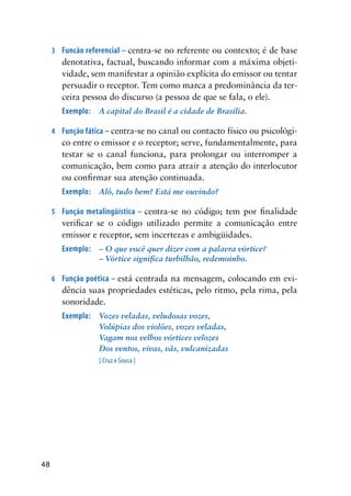48
3	 Funcão referencial – centra-se no referente ou contexto; é de base
denotativa, factual, buscando informar com a máxima objeti-
vidade, sem manifestar a opinião explícita do emissor ou tentar
persuadir o receptor. Tem como marca a predominância da ter-
ceira pessoa do discurso (a pessoa de que se fala, o ele).
Exemplo:	 A capital do Brasil é a cidade de Brasília.
4	 Função fática – centra-se no canal ou contacto físico ou psicológi-
co entre o emissor e o receptor; serve, fundamentalmente, para
testar se o canal funciona, para prolongar ou interromper a
comunicação, bem como para atrair a atenção do interlocutor
ou confirmar sua atenção continuada.
Exemplo:	 Alô, tudo bem? Está me ouvindo?
5	 Função metalingüística – centra-se no código; tem por finalidade
verificar se o código utilizado permite a comunicação entre
emissor e receptor, sem incertezas e ambigüidades.
Exemplo:	 – O que você quer dizer com a palavra vórtice?
	 	 – Vórtice significa turbilhão, redemoinho.
6	 Função poética – está centrada na mensagem, colocando em evi-
dência suas propriedades estéticas, pelo ritmo, pela rima, pela
sonoridade.
Exemplo:	 Vozes veladas, veludosas vozes,
	 	 Volúpias dos violões, vozes veladas,
	 	 Vagam nos velhos vórtices velozes
	 	 Dos ventos, vivas, vãs, vulcanizadas
		 [ Cruz e Sousa ]
		
 
