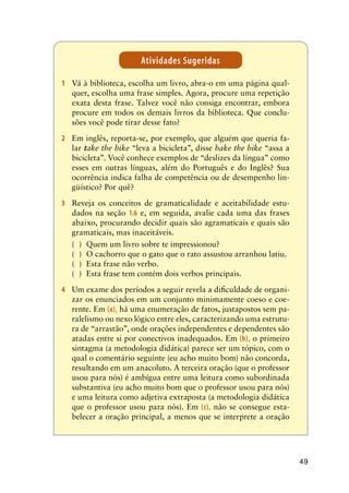 49
1	 Vá à biblioteca, escolha um livro, abra-o em uma página qual-
quer, escolha uma frase simples. Agora, procure uma repetição
exata desta frase. Talvez você não consiga encontrar, embora
procure em todos os demais livros da biblioteca. Que conclu-
sões você pode tirar desse fato?
2	 Em inglês, reporta-se, por exemplo, que alguém que queria fa-
lar take the bike “leva a bicicleta”, disse bake the bike “assa a
bicicleta”. Você conhece exemplos de “deslizes da língua” como
esses em outras línguas, além do Português e do Inglês? Sua
ocorrência indica falha de competência ou de desempenho lin-
güístico? Por quê?
3	 Reveja os conceitos de gramaticalidade e aceitabilidade estu-
dados na seção 1.6 e, em seguida, avalie cada uma das frases
abaixo, procurando decidir quais são agramaticais e quais são
gramaticais, mas inaceitáveis.
( )	 Quem um livro sobre te impressionou?
( )	 O cachorro que o gato que o rato assustou arranhou latiu.
( )	 Esta frase não verbo.
( )	 Esta frase tem contém dois verbos principais.
4	 Um exame dos períodos a seguir revela a dificuldade de organi-
zar os enunciados em um conjunto minimamente coeso e coe-
rente. Em (a), há uma enumeração de fatos, justapostos sem pa-
ralelismo ou nexo lógico entre eles, caracterizando uma estrutu-
ra de “arrastão”, onde orações independentes e dependentes são
atadas entre si por conectivos inadequados. Em (b), o primeiro
sintagma (a metodologia didática) parece ser um tópico, com o
qual o comentário seguinte (eu acho muito bom) não concorda,
resultando em um anacoluto. A terceira oração (que o professor
usou para nós) é ambígua entre uma leitura como subordinada
substantiva (eu acho muito bom que o professor usou para nós)
e uma leitura como adjetiva extraposta (a metodologia didática
que o professor usou para nós). Em (c), não se consegue esta-
belecer a oração principal, a menos que se interprete a oração
Atividades Sugeridas
 