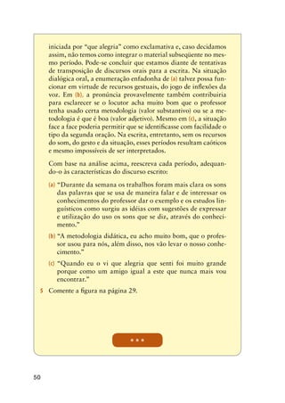 50
* * *
iniciada por “que alegria” como exclamativa e, caso decidamos
assim, não temos como integrar o material subseqüente no mes-
mo período. Pode-se concluir que estamos diante de tentativas
de transposição de discursos orais para a escrita. Na situação
dialógica oral, a enumeração enfadonha de (a) talvez possa fun-
cionar em virtude de recursos gestuais, do jogo de inflexões da
voz. Em (b), a pronúncia provavelmente também contribuiria
para esclarecer se o locutor acha muito bom que o professor
tenha usado certa metodologia (valor substantivo) ou se a me-
todologia é que é boa (valor adjetivo). Mesmo em (c), a situação
face a face poderia permitir que se identificasse com facilidade o
tipo da segunda oração. Na escrita, entretanto, sem os recursos
do som, do gesto e da situação, esses períodos resultam caóticos
e mesmo impossíveis de ser interpretados.
	 Com base na análise acima, reescreva cada período, adequan-
do-o às características do discurso escrito:
(a)	“Durante da semana os trabalhos foram mais clara os sons
das palavras que se usa de maneira falar e de interessar os
conhecimentos do professor dar o exemplo e os estudos lin-
guísticos como surgiu as idéias com sugestões de expressar
e utilização do uso os sons que se diz, através do conheci-
mento.”
(b)	“A metodologia didática, eu acho muito bom, que o profes-
sor usou para nós, além disso, nos vão levar o nosso conhe-
cimento.”
(c)	“Quando eu o vi que alegria que senti foi muito grande
porque como um amigo igual a este que nunca mais vou
encontrar.”
5	 Comente a figura na página 29.
 