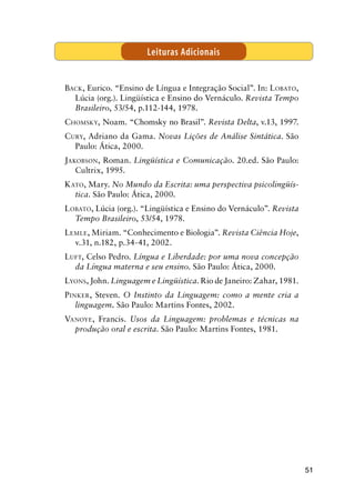 51
Back, Eurico. “Ensino de Língua e Integração Social”. In: Lobato,
Lúcia (org.). Lingüística e Ensino do Vernáculo. Revista Tempo
Brasileiro, 53/54, p.112-144, 1978.
Chomsky, Noam. “Chomsky no Brasil”. Revista Delta, v.13, 1997.
Cury, Adriano da Gama. Novas Lições de Análise Sintática. São
Paulo: Ática, 2000.
Jakobson, Roman. Lingüística e Comunicação. 20.ed. São Paulo:
Cultrix, 1995.
Kato, Mary. No Mundo da Escrita: uma perspectiva psicolingüís-
tica. São Paulo: Ática, 2000.
Lobato, Lúcia (org.). “Lingüística e Ensino do Vernáculo”. Revista
Tempo Brasileiro, 53/54, 1978.
Lemle, Miriam. “Conhecimento e Biologia”. Revista Ciência Hoje,
v.31, n.182, p.34-41, 2002.
Luft, Celso Pedro. Língua e Liberdade: por uma nova concepção
da Língua materna e seu ensino. São Paulo: Ática, 2000.
Lyons, John. Linguagem e Lingüística. Rio de Janeiro: Zahar, 1981.
Pinker, Steven. O Instinto da Linguagem: como a mente cria a
linguagem. São Paulo: Martins Fontes, 2002.
Vanoye, Francis. Usos da Linguagem: problemas e técnicas na
produção oral e escrita. São Paulo: Martins Fontes, 1981.
Leituras Adicionais
 