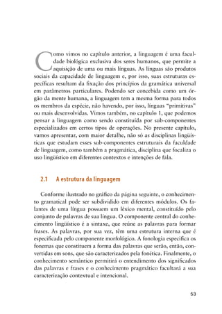 53
C
omo vimos no capítulo anterior, a linguagem é uma facul-
dade biológica exclusiva dos seres humanos, que permite a
aquisição de uma ou mais línguas. As línguas são produtos
sociais da capacidade de linguagem e, por isso, suas estruturas es-
pecíficas resultam da fixação dos princípios da gramática universal
em parâmetros particulares. Podendo ser concebida como um ór-
gão da mente humana, a linguagem tem a mesma forma para todos
os membros da espécie, não havendo, por isso, línguas “primitivas”
ou mais desenvolvidas. Vimos também, no capítulo 1, que podemos
pensar a linguagem como sendo constituída por sub-componentes
especializados em certos tipos de operações. No presente capítulo,
vamos apresentar, com maior detalhe, não só as disciplinas lingüís-
ticas que estudam esses sub-componentes estruturais da faculdade
de linguagem, como também a pragmática, disciplina que focaliza o
uso lingüístico em diferentes contextos e intenções de fala.
2.1	 A estrutura da linguagem
Conforme ilustrado no gráfico da página seguinte, o conhecimen-
to gramatical pode ser subdividido em diferentes módulos. Os fa-
lantes de uma língua possuem um léxico mental, constituído pelo
conjunto de palavras de sua língua. O componente central do conhe-
cimento lingüístico é a sintaxe, que reúne as palavras para formar
frases. As palavras, por sua vez, têm uma estrutura interna que é
especificada pelo componente morfológico. A fonologia especifica os
fonemas que constituem a forma das palavras que serão, então, con-
vertidas em sons, que são caracterizados pela fonética. Finalmente, o
conhecimento semântico permitirá o entendimento dos significados
das palavras e frases e o conhecimento pragmático facultará a sua
caracterização contextual e intencional.
 