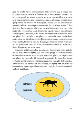55
gua foi usada para a comunicação, mas observe que a língua não
é, propriamente, nem os diferentes tipos de expressão material (as
letras no papel, os sinais gestuais, os sons transmitidos pelo ar) e
nem os pensamentos por eles representados. A língua é o mecanismo
que permite ao emissor da mensagem a associação de um conteúdo
mental (a idéia) a uma expressão material (letras, sinais, sons). O des-
tinatário da mensagem, falante da mesma língua, recebe a expressão
material e reconstrói a idéia do emissor a partir desses sinais físicos.
Uma língua é, portanto, uma forma de estabelecer correlações entre
um plano de expressão e um plano de conteúdo, associando sinais
materiais a significados mentais. Ela contribui para a organização do
pensamento, fornece a ele uma direção, dá-lhe uma forma. Além dis-
so, ela possibilita a sua transmissão concreta através da substância
física dos gestos, letras ou sons.
Podemos, então, conceber as unidades lingüísticas como entida-
des de dupla face ou signos, que têm como propriedade fundamental
o estabelecimento de uma relação entre um plano de expressão e
um plano de conteúdo. O plano de expressão do signo lingüístico
costuma também ser denominado, segundo a tradição da lingüística
estruturalista de Ferdinand de Saussure, de significante. O plano de
conteúdo do signo, segundo esta mesma tradição, é também denomi-
nado de significado.
/ gato /
conteúdo
expressão
 