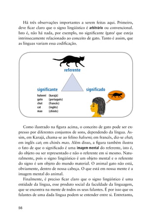 56
Há três observações importantes a serem feitas aqui. Primeiro,
deve ficar claro que o signo lingüístico é arbitrário ou convencional.
Isto é, não há nada, por exemplo, no significante /gato/ que esteja
intrinsecamente relacionado ao conceito de gato. Tanto é assim, que
as línguas variam essa codificação.
haloeni
gato
chat
cat
mao
(karajá)
(português)
(francês)
(inglês)
(chinês)
referente
significante significado
Como ilustrado na figura acima, o conceito de gato pode ser ex-
presso por diferentes conjuntos de sons, dependendo da língua. As-
sim, em Karajá, chama-se ao felino haloeni; em francês, diz-se chat;
em inglês cat; em chinês mao. Além disso, a figura também ilustra
o fato de que o significado é uma imagem mental do referente, isto é,
do objeto ou ser representado e não o referente em si mesmo. Natu-
ralmente, pois o signo lingüístico é um objeto mental e o referente
do signo é um objeto do mundo material. O animal gato não está,
obviamente, dentro de nossa cabeça. O que está em nossa mente é a
imagem mental do animal.
Finalmente, é preciso ficar claro que o signo lingüístico é uma
entidade da língua, esse produto social da faculdade da linguagem,
que se encontra na mente de todos os seus falantes. É por isso que os
falantes de uma dada língua podem se entender entre si. Entretanto,
 