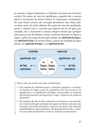 57
ao usarem os signos lingüísticos, os falantes executam-nos de forma
variável. Do ponto de vista do significante, ninguém fala a mesma
palavra exatamente da mesma forma. Se repararmos atentamente,
até uma mesma pessoa não consegue pronunciar uma dada pala-
vra duas vezes, de modo idêntico. Do ponto de vista do significado,
ocorre a mesma coisa: o conceito que alguém tem de um gato, por
exemplo, não é exatamente a mesma imagem mental que qualquer
outra pessoa tem do bichano. Assim, conforme ilustrado na figura a
seguir, o plano de expressão do signo admite um significante de língua e
um significante de fala. Da mesma forma, o plano de conteúdo do signo
admite um significado de língua e um significado de fala.
conteúdo expressão
se
língua
forma
so
língua
forma
significante (se)
de fala
substância
significado (so)
de fala
substância
Temos, pois, de acordo com estas considerações:
1	 Um conjunto de elementos gerais e abstratos, psíquicos, os elemen-
tos formais da língua, parte da competência dos seus usuários. Os
significantes e os significados da língua, armazenados na memória
dos falantes/ouvintes são imprecisos e vagos, “palavras em estado de
dicionário”.
2	 Um conjunto de atos de fala, concretos e particulares, atos psicofísi-
cos. Cada atualização particular dos signos na fala faz com que estes
assumam um caráter particular e concreto, de modo a dar conta da
especificidade de cada experiência. No desempenho da fala, a “pala-
vra em estado de dicionário” torna-se “palavra acontecimento”.
 