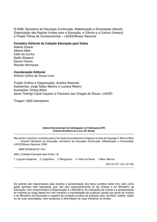 © 2006. Secretaria de Educação Continuada, Alfabetização e Diversidade (Secad),
Organização das Nações Unidas para a Educação, a Ciência e a Cultura (Unesco)
e Projeto Trilhas de Conhecimentos – LACED/Museu Nacional
Conselho Editorial da Coleção Educação para Todos
Adama Ouane
Alberto Melo
Célio da Cunha
Dalila Shepard
Osmar Fávero
Ricardo Henriques
Coordenação Editorial
Antonio Carlos de Souza Lima
Projeto Gráfico e Diagramação: Andréia Resende
Assistentes: Jorge Tadeu Martins e Luciana Ribeiro
Ilustrações: Chang Whan
Apoio: Rodrigo Cipoli Cajueiro e Francisco das Chagas de Souza / LACED
Tiragem: 5000 exemplares
Dados Internacionais de Catalogação na Publicação (CIP)
(Câmara Brasileira do Livro, SP, Brasil)
Manual de Lingüística: subsídios para a formação de professores indígenas na área de linguagem / Marcus Maia
– Brasília: Ministério da Educação, Secretaria de Educação Continuada, Alfabetização e Diversidade;
LACED/Museu Nacional, 2006.
ISBN 978-85-60731-19-0
268 p. (Coleção Educação para Todos; 15)
1. Línguas Indígenas. 2. Lingüística. 3. Bilingüismo. 4. Índios do Brasil. I. Maia, Marcus.
CDU 81:371.13(=1.81-82)
Os autores são responsáveis pela escolha e apresentação dos fatos contidos neste livro, bem como
pelas opiniões nele expressas, que não são necessariamente as da Unesco e do Ministério da
Educação, nem comprometem a Organização e o Ministério. As indicações de nomes e a apresentação
do material ao longo deste livro não implicam a manifestação de qualquer opinião por parte da Unesco
e do Ministério da Educação a respeito da condição jurídica de qualquer país, território, cidade, região
ou de suas autoridades, nem tampouco a delimitação de suas fronteiras ou limites.
 
