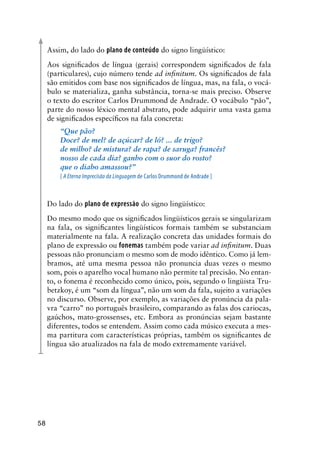 58
Assim, do lado do plano de conteúdo do signo lingüístico:
Aos significados de língua (gerais) correspondem significados de fala
(particulares), cujo número tende ad infinitum. Os significados de fala
são emitidos com base nos significados de língua, mas, na fala, o vocá-
bulo se materializa, ganha substância, torna-se mais preciso. Observe
o texto do escritor Carlos Drummond de Andrade. O vocábulo “pão”,
parte do nosso léxico mental abstrato, pode adquirir uma vasta gama
de significados específicos na fala concreta:
“Que pão?
Doce? de mel? de açúcar? de ló? ... de trigo?
de milho? de mistura? de rapa? de saruga? francês?
nosso de cada dia? ganho com o suor do rosto?
que o diabo amassou?”
[ A Eterna Imprecisão da Linguagem de Carlos Drummond de Andrade ]
Do lado do plano de expressão do signo lingüístico:
Do mesmo modo que os significados lingüísticos gerais se singularizam
na fala, os significantes lingüísticos formais também se substanciam
materialmente na fala. A realização concreta das unidades formais do
plano de expressão ou fonemas também pode variar ad infinitum. Duas
pessoas não pronunciam o mesmo som de modo idêntico. Como já lem-
bramos, até uma mesma pessoa não pronuncia duas vezes o mesmo
som, pois o aparelho vocal humano não permite tal precisão. No entan-
to, o fonema é reconhecido como único, pois, segundo o lingüista Tru-
betzkoy, é um “som da língua”, não um som da fala, sujeito a variações
no discurso. Observe, por exemplo, as variações de pronúncia da pala-
vra “carro” no português brasileiro, comparando as falas dos cariocas,
gaúchos, mato-grossenses, etc. Embora as pronúncias sejam bastante
diferentes, todos se entendem. Assim como cada músico executa a mes-
ma partitura com características próprias, também os significantes de
língua são atualizados na fala de modo extremamente variável.
 