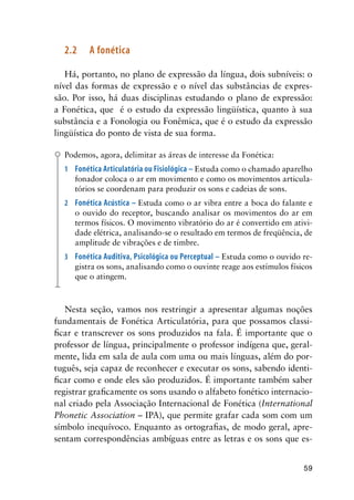 59
2.2	 A fonética
Há, portanto, no plano de expressão da língua, dois subníveis: o
nível das formas de expressão e o nível das substâncias de expres-
são. Por isso, há duas disciplinas estudando o plano de expressão:
a Fonética, que é o estudo da expressão lingüística, quanto à sua
substância e a Fonologia ou Fonêmica, que é o estudo da expressão
lingüística do ponto de vista de sua forma.
Podemos, agora, delimitar as áreas de interesse da Fonética:
1	 Fonética Articulatória ou Fisiológica – Estuda como o chamado aparelho
fonador coloca o ar em movimento e como os movimentos articula-
tórios se coordenam para produzir os sons e cadeias de sons.
2	 Fonética Acústica – Estuda como o ar vibra entre a boca do falante e
o ouvido do receptor, buscando analisar os movimentos do ar em
termos físicos. O movimento vibratório do ar é convertido em ativi-
dade elétrica, analisando-se o resultado em termos de freqüência, de
amplitude de vibrações e de timbre.
3	 Fonética Auditiva, Psicológica ou Perceptual – Estuda como o ouvido re-
gistra os sons, analisando como o ouvinte reage aos estímulos físicos
que o atingem.
Nesta seção, vamos nos restringir a apresentar algumas noções
fundamentais de Fonética Articulatória, para que possamos classi-
ficar e transcrever os sons produzidos na fala. É importante que o
professor de língua, principalmente o professor indígena que, geral-
mente, lida em sala de aula com uma ou mais línguas, além do por-
tuguês, seja capaz de reconhecer e executar os sons, sabendo identi-
ficar como e onde eles são produzidos. É importante também saber
registrar graficamente os sons usando o alfabeto fonético internacio-
nal criado pela Associação Internacional de Fonética (International
Phonetic Association – IPA), que permite grafar cada som com um
símbolo inequívoco. Enquanto as ortografias, de modo geral, apre-
sentam correspondências ambíguas entre as letras e os sons que es-
 